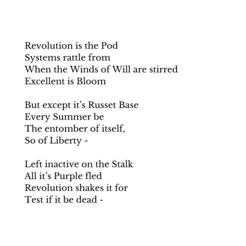 dickinson poem:
Revolution is the Pod
Systems rattle from
When the Winds of Will are stirred
Excellent is Bloom

But except it’s Russet Base
Every Summer be
The entomber of itself,
So of Liberty -

Left inactive on the Stalk
All it’s Purple fled
Revolution shakes it for
Test if it be dead -