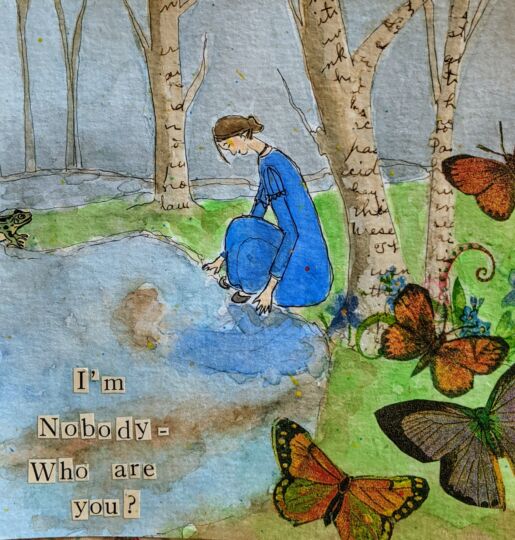 Inspired by poem F260, 'I’m Nobody! Who are you?' A collage, pen, and watercolor image of Emily Dickinson in a blue dress looking at her reflection in a lake in a forest. The tree bark is comprised of manuscript pages, and monarch butterflies fly in the foreground. The text "I'm Nobody - Who are you?" is layered on top in cut-out letters.