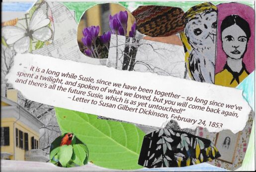 Postcard face featuring collage of images of Emily, plants, and the following excerpt from a letter Emily wrote to Susan Gilbert Dickinson on February 24th, 1853: " - it is a long while Susie, since we have been together - so long since we've spent a twilight, and spoken of what we loved, but you will come back again, and there's all the future Susie, which is as yet untouched!"